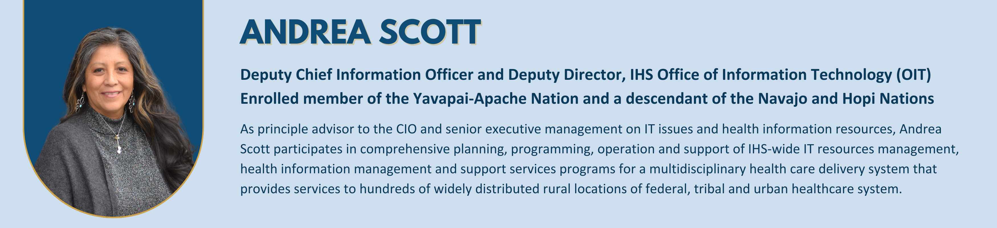 Andrea Scott - 
Deputy Chief Information Officer and Deputy Director, IHS Office of Information Technology (OIT)
Enrolled member of the Yavapai-Apache Nation and a descendant of the Navajo and Hopi Nations
As principle advisor to the CIO and senior executive management on IT issues and health information resources, Andrea Scott participates in comprehensive planning, programming, operation and support of IHS-wide IT resources management, health information management and support services programs for a multidisciplinary health care delivery system that provides services to hundreds of widely distributed rural locations of federal, tribal and urban healthcare system.


