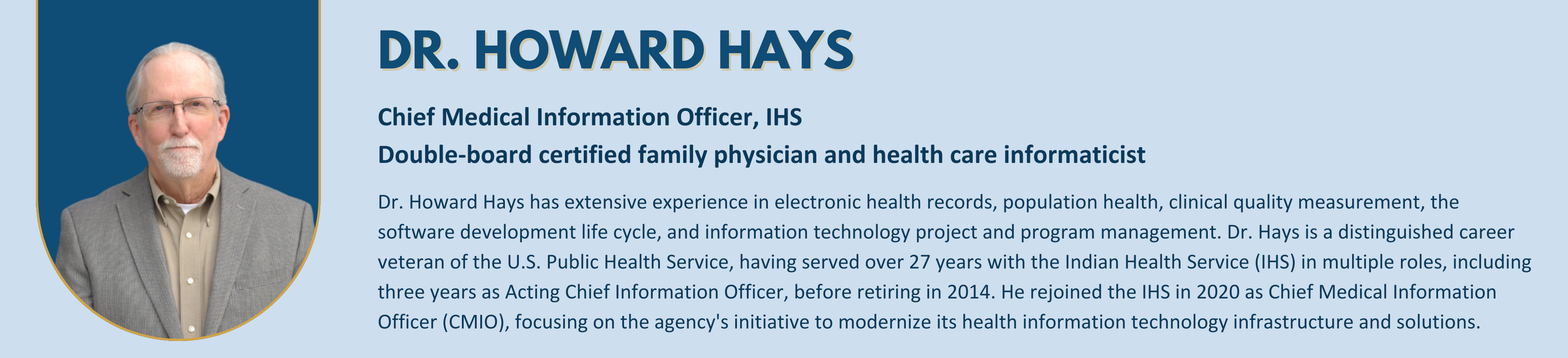 Dr. Howard Hays - 
Chief Medical Information Officer, IHS
Double-board certified family physician and health care informaticist
Dr. Howard Hays has extensive experience in electronic health records, population health, clinical quality measurement, the software development life cycle, and information technology project and program management. Dr. Hays is a distinguished career veteran of the U.S. Public Health Service, having served over 27 years with the Indian Health Service (IHS) in multiple roles, including three years as Acting Chief Information Officer, before retiring in 2014. He rejoined the IHS in 2020 as Chief Medical Information Officer (CMIO), focusing on the agency's initiative to modernize its health information technology infrastructure and solutions.


