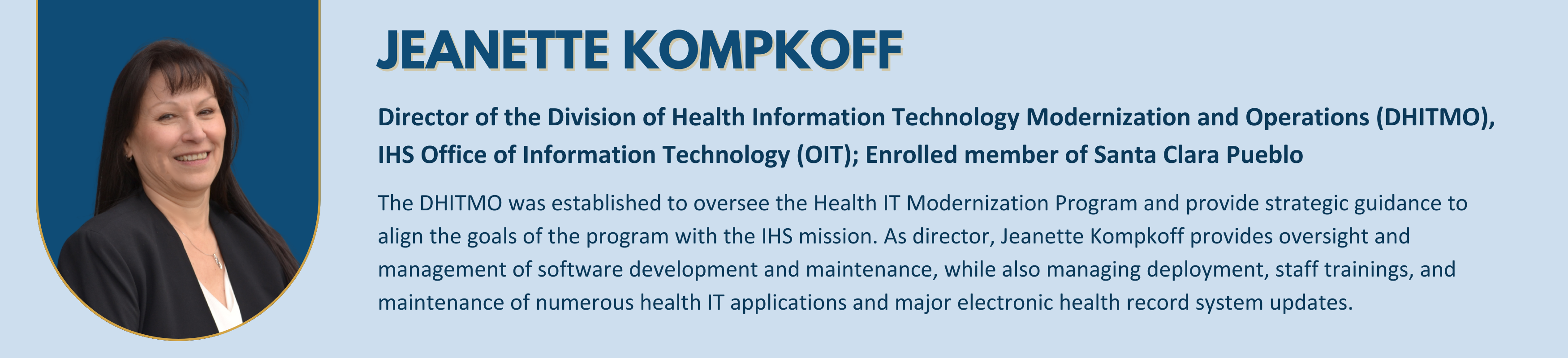 Jeanette Kompkoff - 
Director of the Division of Health Information Technology Modernization and Operations (DHITMO), IHS Office of Information Technology (OIT) 
Enrolled member of Santa Clara Pueblo
The DHITMO was established to oversee the Health IT Modernization Program and provide strategic guidance to align the goals of the program with the IHS mission. As director, Jeanette Kompkoff provides oversight and management of software development and maintenance, while also managing deployment, staff trainings, and maintenance of numerous health IT applications and major electronic health record system updates.


