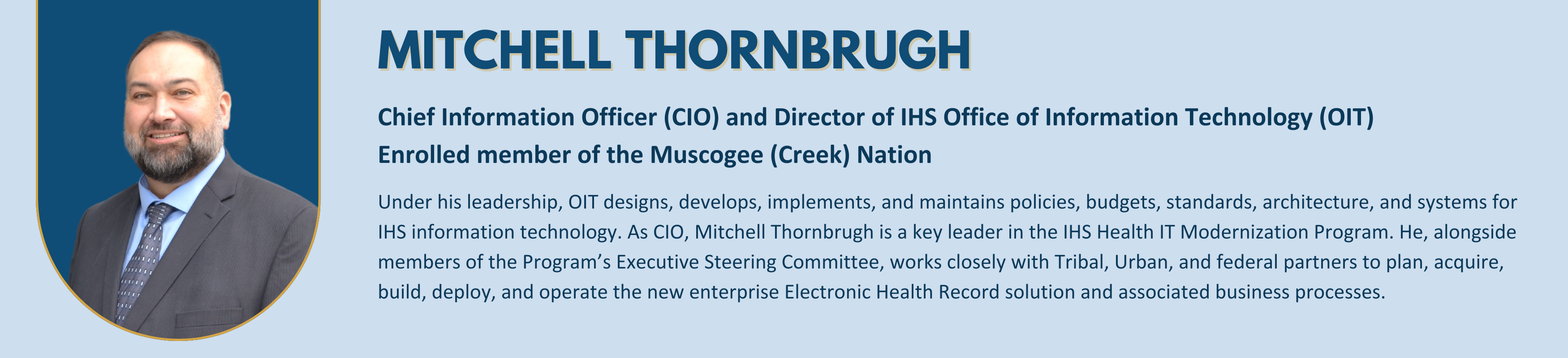 Mitchell Thornbrugh - 
Chief Information Officer (CIO) and Director of IHS Office of Information Technology (OIT) 
Enrolled member of the Muscogee (Creek) Nation
Under his leadership, OIT designs, develops, implements, and maintains policies, budgets, standards, architecture, and systems for IHS information technology. As CIO, Mitchell Thornbrugh is a key leader in the IHS Health IT Modernization Program. He, alongside members of the Program’s Executive Steering Committee, works closely with Tribal, Urban, and federal partners to plan, acquire, build, deploy, and operate the new enterprise Electronic Health Record solution and associated business processes.

